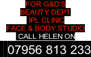 FOR G&D’S  BEAUTY DEPT   IPL CLINIC FACE & BODY STUDIO  CALL HELEN ON   07956 813 233